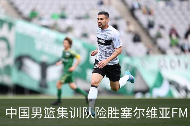 中国男篮集训队险胜塞尔维亚FMP，四人可征战世预赛，不包括崔永熙